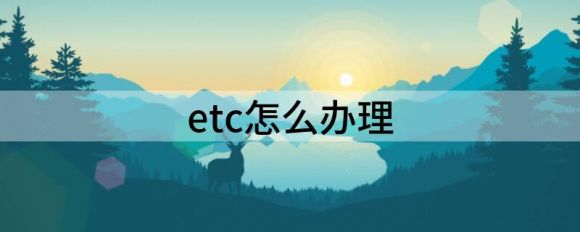 etc怎么办理（ETC办理方法汇总）